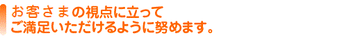 お客様の視点に立ってご満足いただけるように努めます。
