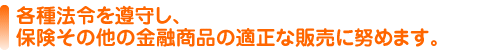 各種法令を遵守し、保険その他の 金融商品の適正な販売に努めます。
